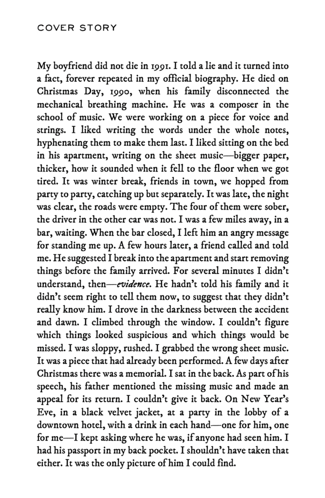 My boyfriend did not die in 1991. I told a lie and it turned into a fact, forever repeated in my official biography. He died on Christmas Day, 1990, when his family disconnected the mechanical breathing machine. He was a composer in the school of music. We were working on a piece for voice and strings. I liked writing the words under the whole notes, hyphenating them to make them last. I liked sitting on the bed in his apartment, writing on the sheet music—bigger paper, thicker, how it sounded when it fell to the floor when we got tired. It was winter break, friends in town, we hopped from party to party, catching up but separately. It was late, the night was clear, the roads were empty. The four of them were sober, the driver in the other car was not. I was a few miles away, in a bar, waiting. When the bar closed, I left him an angry message for standing me up. A few hours later, a friend called and told me. He suggested I break into the apartment and start removing things before the family arrived. For several minutes I didn’t understand, then—evidence. He hadn’t told his family and it didn’t seem right to tell them now, to suggest that they didn’t really know him. I drove in the darkness between the accident and dawn. I climbed through the window. I couldn’t figure which things looked suspicious and which things would be missed. I was sloppy, rushed. I grabbed the wrong sheet music. It was a piece that had already been performed. A few days after Christmas there was a memorial. I sat in the back. As part of his speech, his father mentioned the missing music and made an appeal for its return. I couldn’t give it back. On New Year’s Eve, in a black velvet jacket, at a party in the lobby of a downtown hotel, with a drink in each hand—one for him, one for me—I kept asking where he was, if anyone had seen him. I had his passport in my back pocket. I shouldn’t have taken that either. It was the only picture of him I could find.