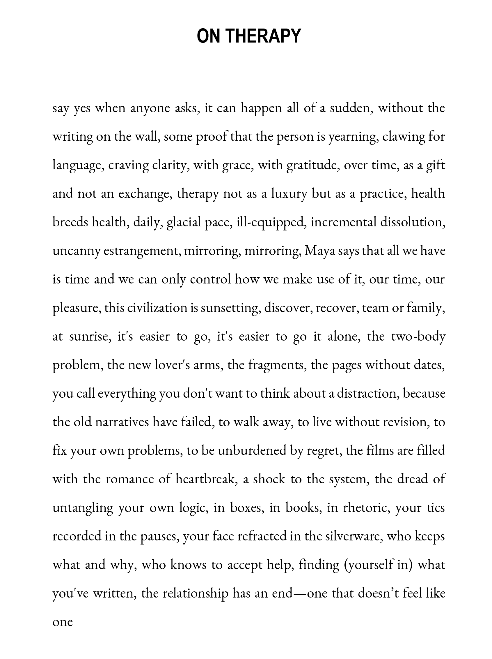 ON THERAPY say yes when anyone asks, it can happen all of a sudden, without the writing on the wall, some proof that the person is yearning, clawing for language, craving clarity, with grace, with gratitude, over time, as a gift and not an exchange, therapy not as a luxury but as a practice, health breeds health, daily, glacial pace, ill-equipped, incremental dissolution, uncanny estrangement, mirroring, mirroring, Maya says that all we have is time and we can only control how we make use of it, our time, our pleasure, this civilization is sunsetting, discover, recover, team or family, at sunrise, it's easier to go, it's easier to go it alone, the two-body problem, the new lover's arms, the fragments, the pages without dates, you call everything you don't want to think about a distraction, because the old narratives have failed, to walk away, to live without revision, to fix your own problems, to be unburdened by regret, the films are filled with the romance of heartbreak, a shock to the system, the dread of untangling your own logic, in boxes, in books, in rhetoric, your tics recorded in the pauses, your face refracted in the silverware, who keeps what and why, who knows to accept help, finding (yourself in) what you've written, the relationship has an end—one that doesn’t feel like one